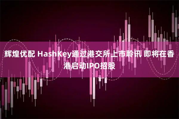 辉煌优配 HashKey通过港交所上市聆讯 即将在香港启动IPO招股