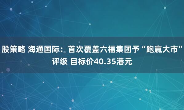 股策略 海通国际：首次覆盖六福集团予“跑赢大市”评级 目标价40.35港元