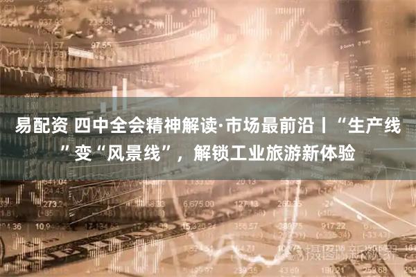 易配资 四中全会精神解读·市场最前沿丨“生产线”变“风景线”，解锁工业旅游新体验
