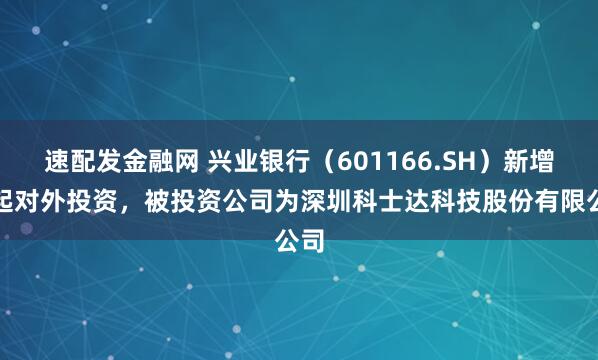 速配发金融网 兴业银行（601166.SH）新增一起对外投资，被投资公司为深圳科士达科技股份有限公司