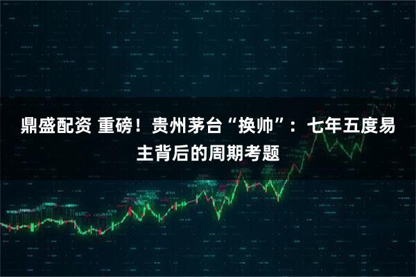 鼎盛配资 重磅！贵州茅台“换帅”：七年五度易主背后的周期考题