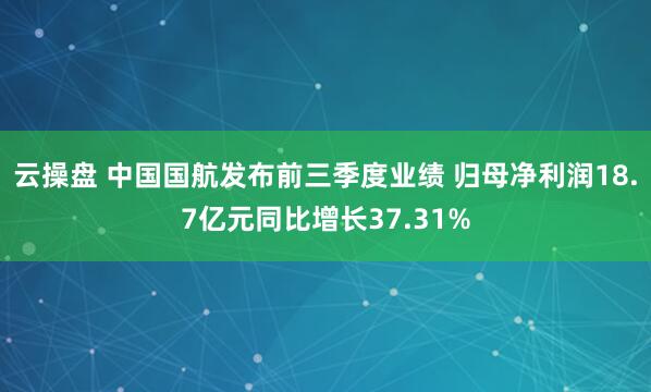 云操盘 中国国航发布前三季度业绩 归母净利润18.7亿元同比增长37.31%