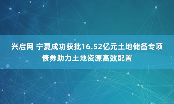 兴启网 宁夏成功获批16.52亿元土地储备专项债券助力土地资源高效配置