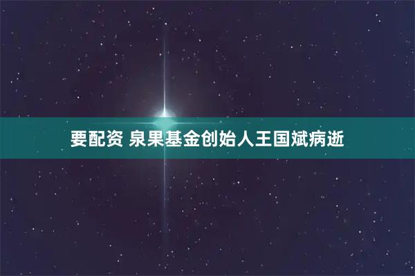 要配资 泉果基金创始人王国斌病逝