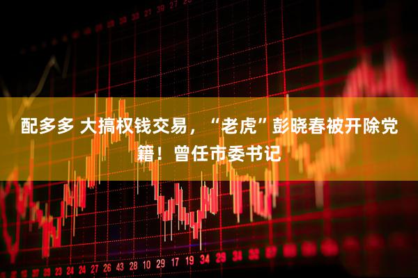 配多多 大搞权钱交易，“老虎”彭晓春被开除党籍！曾任市委书记