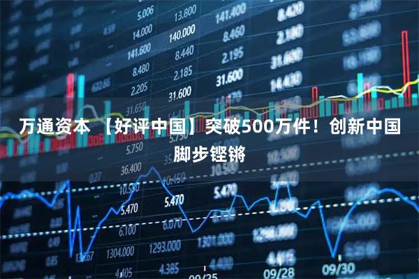 万通资本 【好评中国】突破500万件！创新中国脚步铿锵