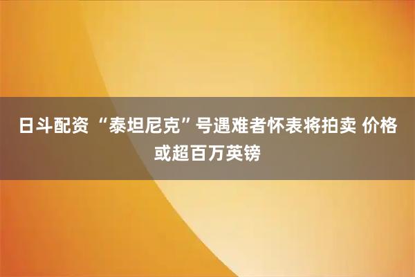 日斗配资 “泰坦尼克”号遇难者怀表将拍卖 价格或超百万英镑