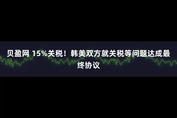贝盈网 15%关税！韩美双方就关税等问题达成最终协议