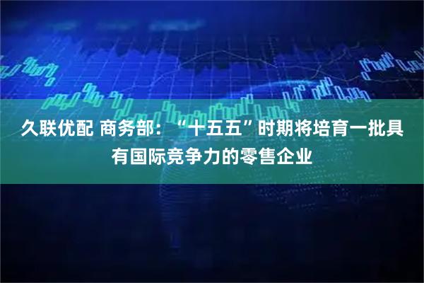 久联优配 商务部：“十五五”时期将培育一批具有国际竞争力的零售企业
