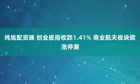 纯旭配资端 创业板指收跌1.41% 商业航天板块掀涨停潮