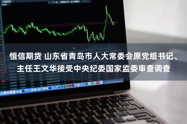 恒信期货 山东省青岛市人大常委会原党组书记、主任王文华接受中央纪委国家监委审查调查