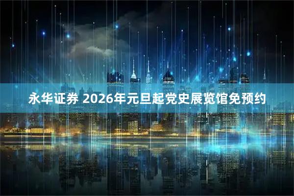 永华证券 2026年元旦起党史展览馆免预约