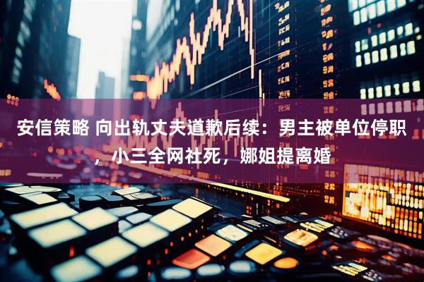 安信策略 向出轨丈夫道歉后续：男主被单位停职，小三全网社死，娜姐提离婚