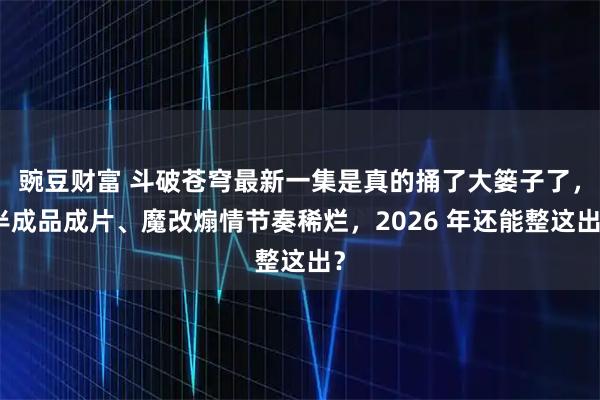 豌豆财富 斗破苍穹最新一集是真的捅了大篓子了，半成品成片、魔改煽情节奏稀烂，2026 年还能整这出？