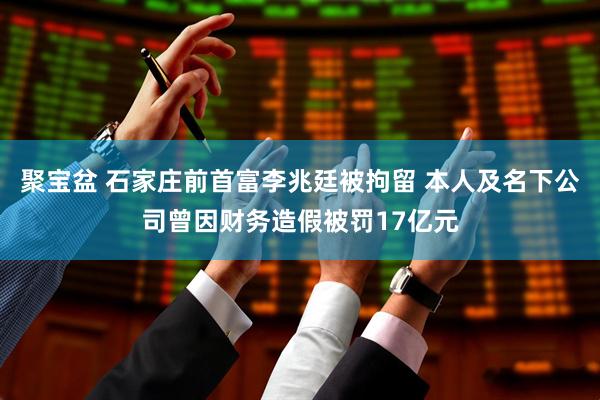 聚宝盆 石家庄前首富李兆廷被拘留 本人及名下公司曾因财务造假被罚17亿元