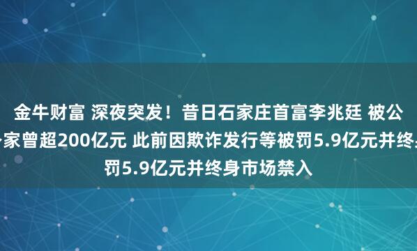 金牛财富 深夜突发！昔日石家庄首富李兆廷 被公安拘留！身家曾超200亿元 此前因欺诈发行等被罚5.9亿元并终身市场禁入