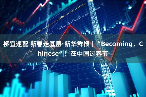 桥宜速配 新春走基层·新华鲜报｜“Becoming，Chinese”！在中国过春节