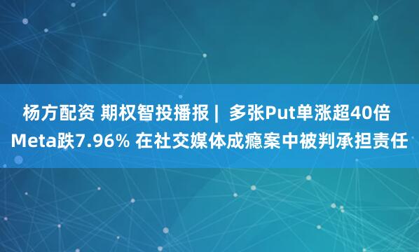 杨方配资 期权智投播报 | 多张Put单涨超40倍 Meta跌7.96% 在社交媒体成瘾案中被判承担责任