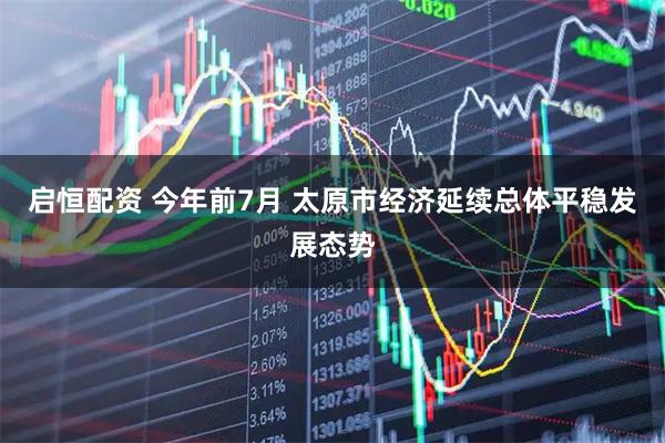 启恒配资 今年前7月 太原市经济延续总体平稳发展态势