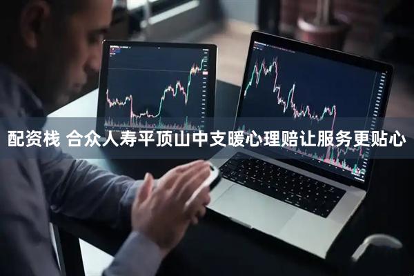配资栈 合众人寿平顶山中支暖心理赔让服务更贴心